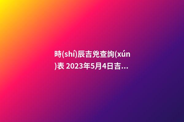 時(shí)辰吉兇查詢(xún)表 2023年5月4日吉時(shí)
